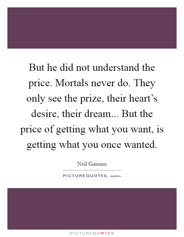 But he did not understand the price. Mortals never do. They only see the prize, their heart's desire, their dream... But the price of getting what you want, is getting what you once wanted Picture Quote #1