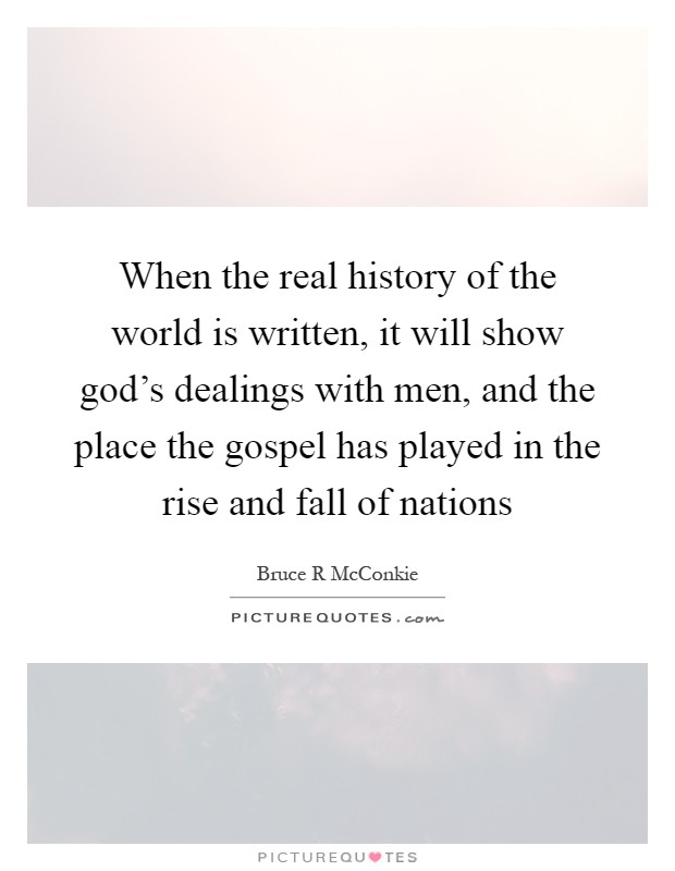 When the real history of the world is written, it will show god's dealings with men, and the place the gospel has played in the rise and fall of nations Picture Quote #1