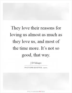 They love their reasons for loving us almost as much as they love us, and most of the time more. It’s not so good, that way Picture Quote #1