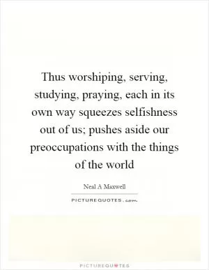 Thus worshiping, serving, studying, praying, each in its own way squeezes selfishness out of us; pushes aside our preoccupations with the things of the world Picture Quote #1