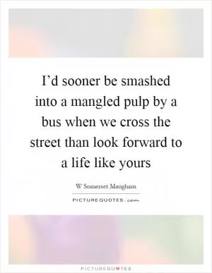 I’d sooner be smashed into a mangled pulp by a bus when we cross the street than look forward to a life like yours Picture Quote #1