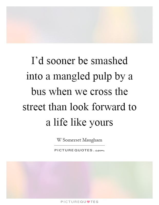 I'd sooner be smashed into a mangled pulp by a bus when we cross the street than look forward to a life like yours Picture Quote #1