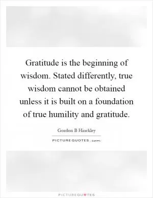 Gratitude is the beginning of wisdom. Stated differently, true wisdom cannot be obtained unless it is built on a foundation of true humility and gratitude Picture Quote #1