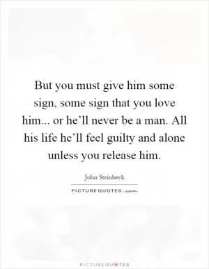 But you must give him some sign, some sign that you love him... or he’ll never be a man. All his life he’ll feel guilty and alone unless you release him Picture Quote #1