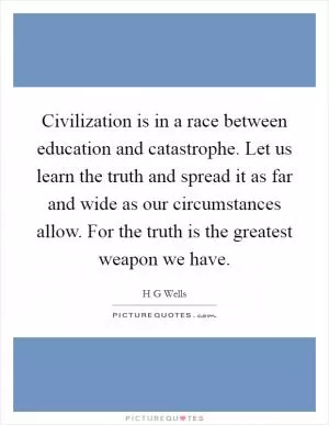 Civilization is in a race between education and catastrophe. Let us learn the truth and spread it as far and wide as our circumstances allow. For the truth is the greatest weapon we have Picture Quote #1