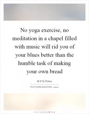 No yoga exercise, no meditation in a chapel filled with music will rid you of your blues better than the humble task of making your own bread Picture Quote #1