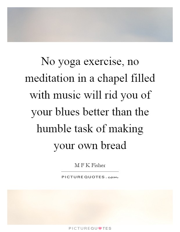 No yoga exercise, no meditation in a chapel filled with music will rid you of your blues better than the humble task of making your own bread Picture Quote #1