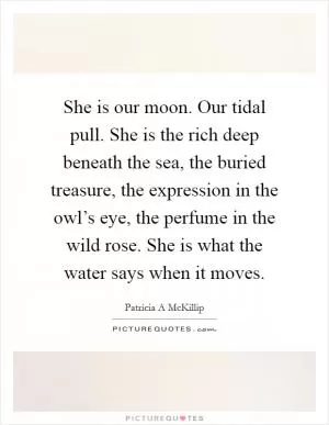 She is our moon. Our tidal pull. She is the rich deep beneath the sea, the buried treasure, the expression in the owl’s eye, the perfume in the wild rose. She is what the water says when it moves Picture Quote #1