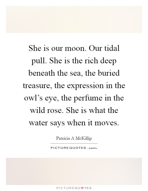 She is our moon. Our tidal pull. She is the rich deep beneath the sea, the buried treasure, the expression in the owl's eye, the perfume in the wild rose. She is what the water says when it moves Picture Quote #1
