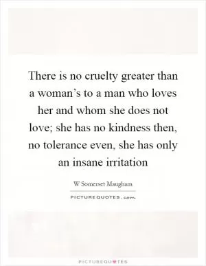 There is no cruelty greater than a woman’s to a man who loves her and whom she does not love; she has no kindness then, no tolerance even, she has only an insane irritation Picture Quote #1