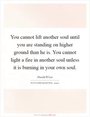 You cannot lift another soul until you are standing on higher ground than he is. You cannot light a fire in another soul unless it is burning in your own soul Picture Quote #1