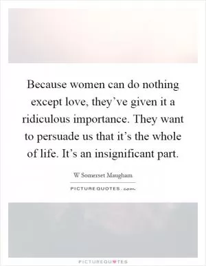 Because women can do nothing except love, they’ve given it a ridiculous importance. They want to persuade us that it’s the whole of life. It’s an insignificant part Picture Quote #1