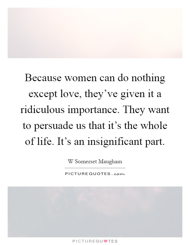 Because women can do nothing except love, they've given it a ridiculous importance. They want to persuade us that it's the whole of life. It's an insignificant part Picture Quote #1