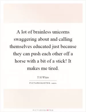 A lot of brainless unicorns swaggering about and calling themselves educated just because they can push each other off a horse with a bit of a stick! It makes me tired Picture Quote #1
