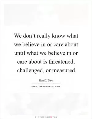 We don’t really know what we believe in or care about until what we believe in or care about is threatened, challenged, or measured Picture Quote #1