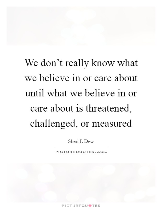 We don't really know what we believe in or care about until what we believe in or care about is threatened, challenged, or measured Picture Quote #1