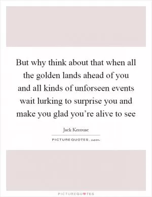 But why think about that when all the golden lands ahead of you and all kinds of unforseen events wait lurking to surprise you and make you glad you’re alive to see Picture Quote #1