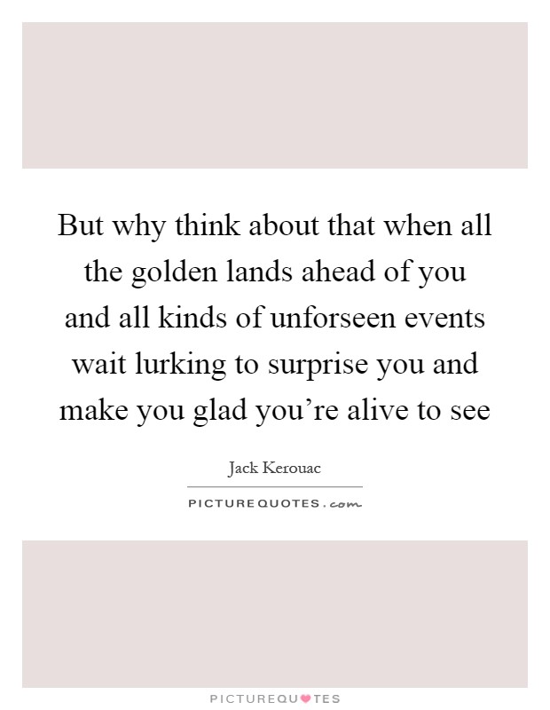 But why think about that when all the golden lands ahead of you and all kinds of unforseen events wait lurking to surprise you and make you glad you're alive to see Picture Quote #1