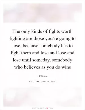 The only kinds of fights worth fighting are those you’re going to lose, because somebody has to fight them and lose and lose and lose until someday, somebody who believes as you do wins Picture Quote #1