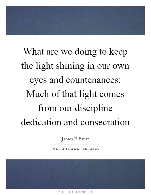 What are we doing to keep the light shining in our own eyes and countenances; Much of that light comes from our discipline dedication and consecration Picture Quote #1