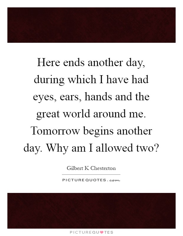Here ends another day, during which I have had eyes, ears, hands and the great world around me. Tomorrow begins another day. Why am I allowed two? Picture Quote #1