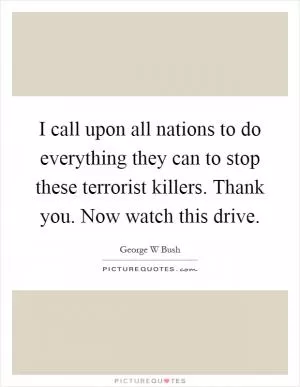 I call upon all nations to do everything they can to stop these terrorist killers. Thank you. Now watch this drive Picture Quote #1