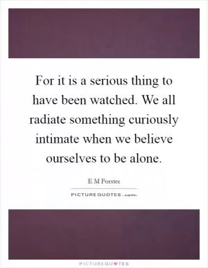 For it is a serious thing to have been watched. We all radiate something curiously intimate when we believe ourselves to be alone Picture Quote #1