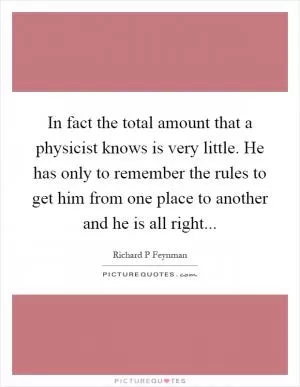 In fact the total amount that a physicist knows is very little. He has only to remember the rules to get him from one place to another and he is all right Picture Quote #1