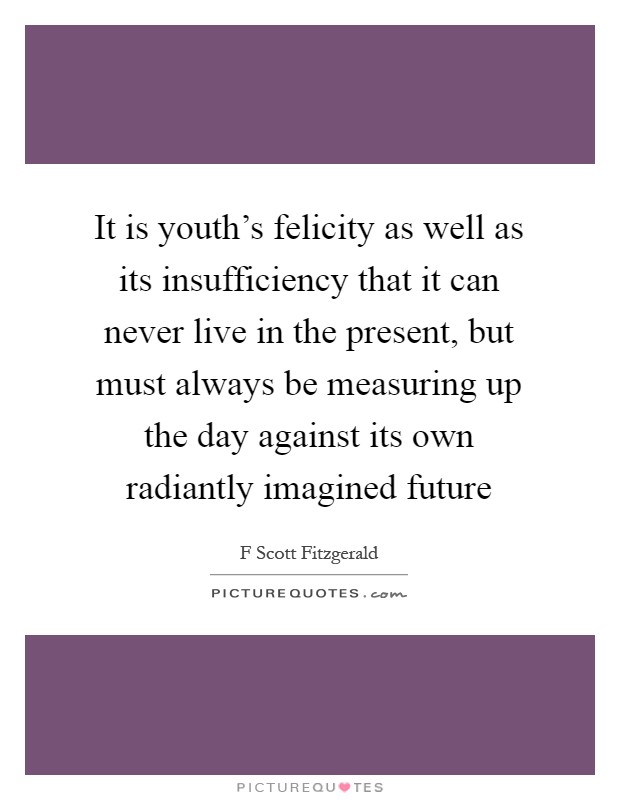 It is youth's felicity as well as its insufficiency that it can never live in the present, but must always be measuring up the day against its own radiantly imagined future Picture Quote #1