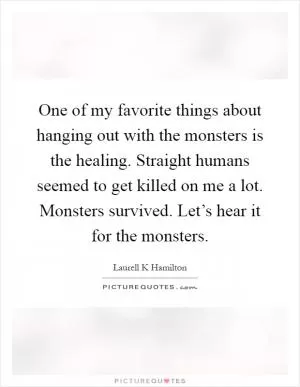One of my favorite things about hanging out with the monsters is the healing. Straight humans seemed to get killed on me a lot. Monsters survived. Let’s hear it for the monsters Picture Quote #1