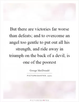 But there are victories far worse than defeats; and to overcome an angel too gentle to put out all his strength, and ride away in triumph on the back of a devil, is one of the poorest Picture Quote #1