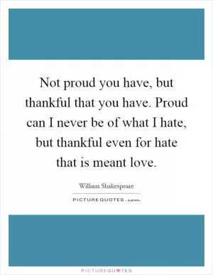 Not proud you have, but thankful that you have. Proud can I never be of what I hate, but thankful even for hate that is meant love Picture Quote #1