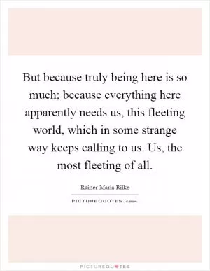 But because truly being here is so much; because everything here apparently needs us, this fleeting world, which in some strange way keeps calling to us. Us, the most fleeting of all Picture Quote #1