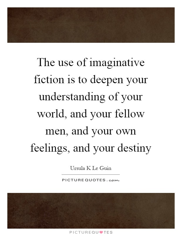 The use of imaginative fiction is to deepen your understanding of your world, and your fellow men, and your own feelings, and your destiny Picture Quote #1