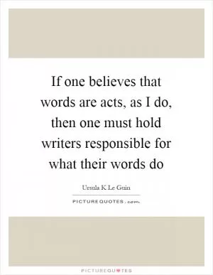 If one believes that words are acts, as I do, then one must hold writers responsible for what their words do Picture Quote #1