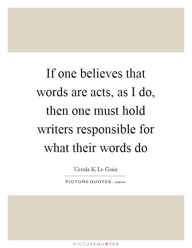 If one believes that words are acts, as I do, then one must hold writers responsible for what their words do Picture Quote #1