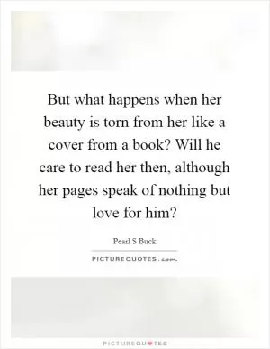 But what happens when her beauty is torn from her like a cover from a book? Will he care to read her then, although her pages speak of nothing but love for him? Picture Quote #1