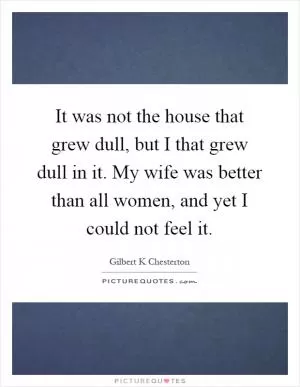 It was not the house that grew dull, but I that grew dull in it. My wife was better than all women, and yet I could not feel it Picture Quote #1