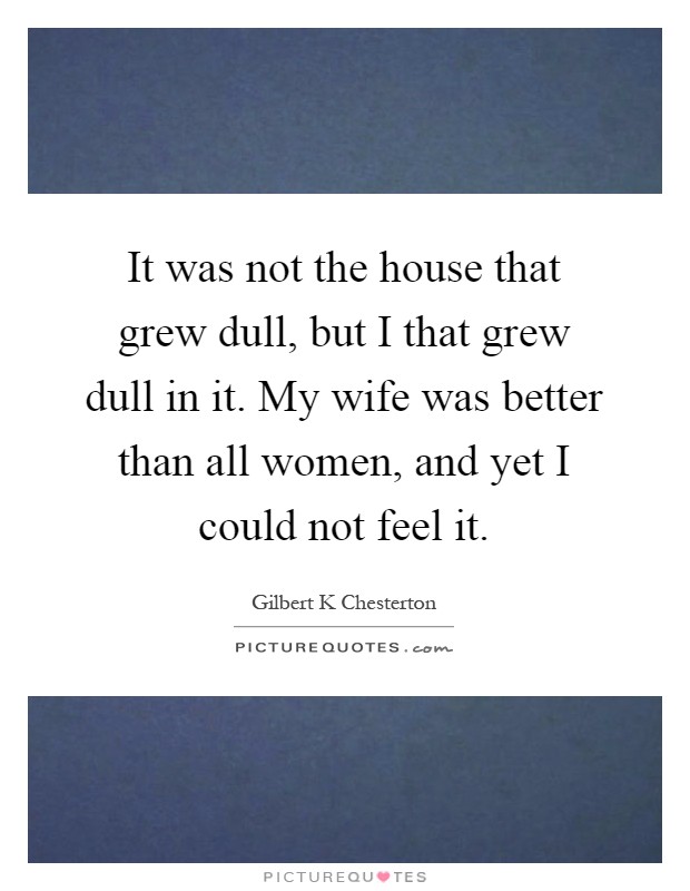 It was not the house that grew dull, but I that grew dull in it. My wife was better than all women, and yet I could not feel it Picture Quote #1