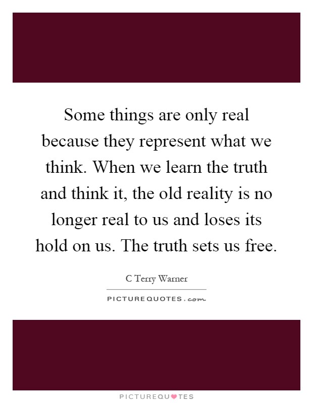 Some things are only real because they represent what we think. When we learn the truth and think it, the old reality is no longer real to us and loses its hold on us. The truth sets us free Picture Quote #1