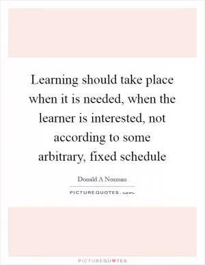 Learning should take place when it is needed, when the learner is interested, not according to some arbitrary, fixed schedule Picture Quote #1