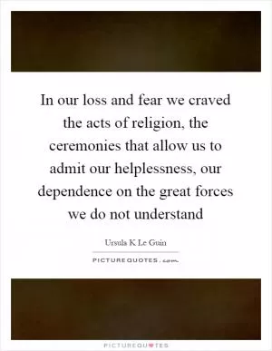 In our loss and fear we craved the acts of religion, the ceremonies that allow us to admit our helplessness, our dependence on the great forces we do not understand Picture Quote #1