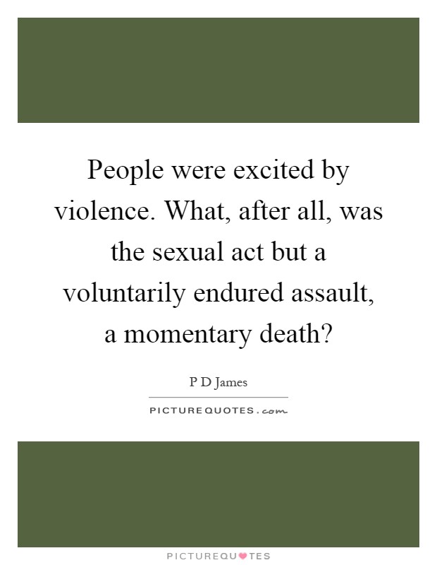 People were excited by violence. What, after all, was the sexual act but a voluntarily endured assault, a momentary death? Picture Quote #1