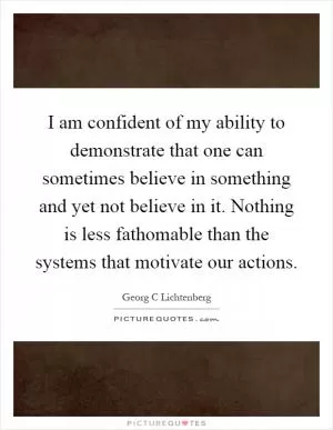 I am confident of my ability to demonstrate that one can sometimes believe in something and yet not believe in it. Nothing is less fathomable than the systems that motivate our actions Picture Quote #1