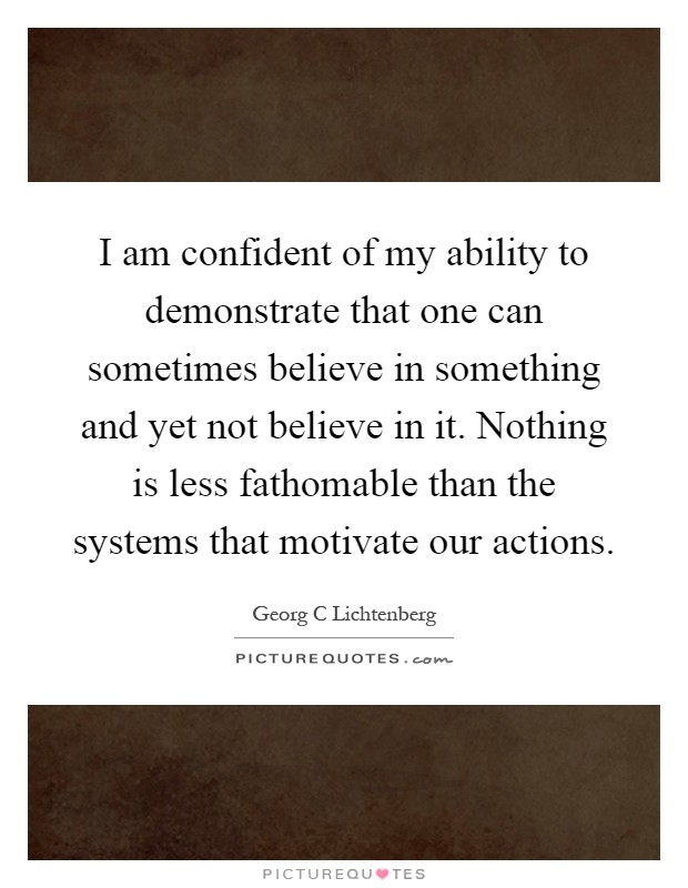 I am confident of my ability to demonstrate that one can sometimes believe in something and yet not believe in it. Nothing is less fathomable than the systems that motivate our actions Picture Quote #1
