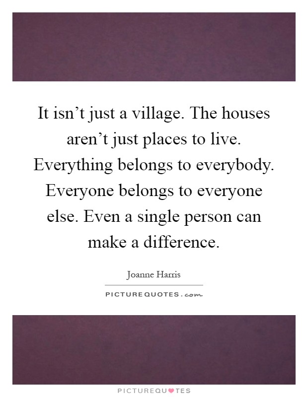 It isn't just a village. The houses aren't just places to live. Everything belongs to everybody. Everyone belongs to everyone else. Even a single person can make a difference Picture Quote #1