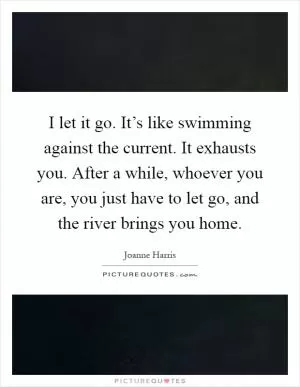 I let it go. It’s like swimming against the current. It exhausts you. After a while, whoever you are, you just have to let go, and the river brings you home Picture Quote #1