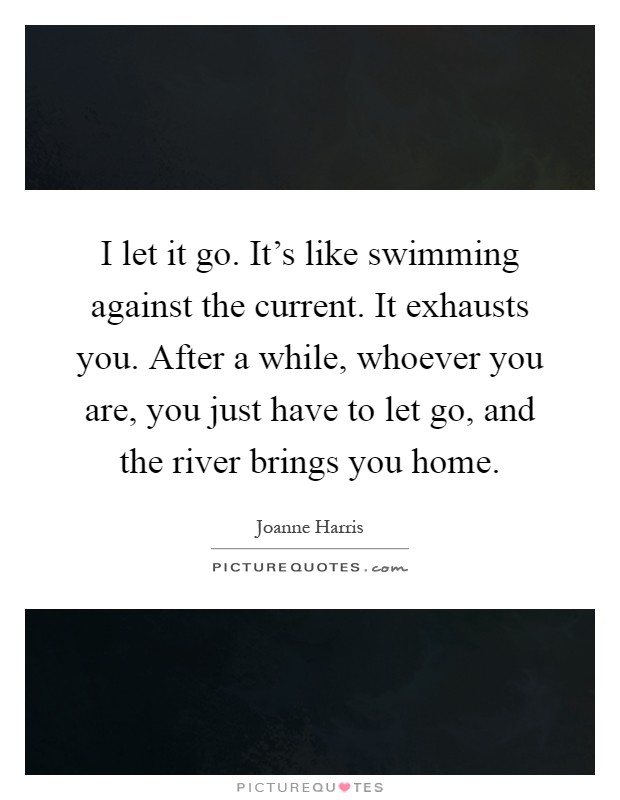I let it go. It's like swimming against the current. It exhausts you. After a while, whoever you are, you just have to let go, and the river brings you home Picture Quote #1