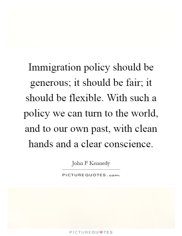 Immigration policy should be generous; it should be fair; it should be flexible. With such a policy we can turn to the world, and to our own past, with clean hands and a clear conscience Picture Quote #1