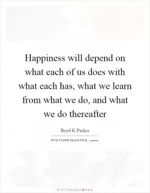 Happiness will depend on what each of us does with what each has, what we learn from what we do, and what we do thereafter Picture Quote #1